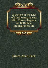 A System of the Law of Marine Insurances. With Three Chapters, on Bottomry, on Insurances on Lives, on Insurances Against Fire. By James Allan Park. The sixth edition, with considerable additions. In two volumes - Volume I. London: Printed by A. Strahan