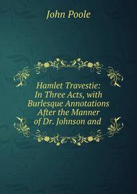 Hamlet Travestie: In Three Acts, with Burlesque Annotations After the Manner of Dr. Johnson and .
