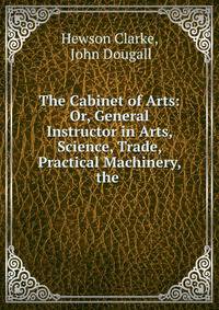 The Cabinet of Arts: Or, General Instructor in Arts, Science, Trade, Practical Machinery, the .