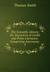 The Scientific Library; Or, Repository of Useful and Polite Literature: Comprising Astronomy .. 3
