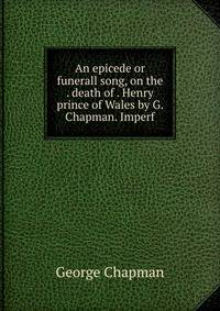 An epicede or funerall song, on the . death of . Henry prince of Wales by G. Chapman. Imperf