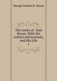 The works of . lord Byron: With His Letters and Journals, and His Life. 1