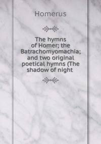 The hymns of Homer; the Batrachomyomachia; and two original poetical hymns (The shadow of night .