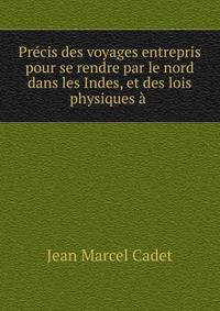 Pr?cis des voyages entrepris pour se rendre par le nord dans les Indes, et des lois physiques ? .