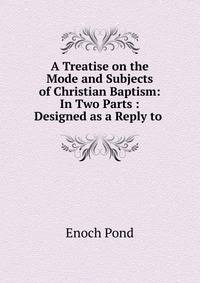 A Treatise on the Mode and Subjects of Christian Baptism: In Two Parts : Designed as a Reply to .