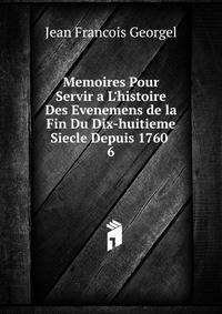 Memoires Pour Servir a L'histoire Des Evenemens de la Fin Du Dix-huitieme Siecle Depuis 1760 .