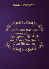 Selections from the Works of Isaac Penington: To which are Added Selections from His Letters