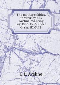 The mother's fables, in verse by E.L. Aveline. Wanting sig. E2-5, F2-6, sheet G, sig. H2-5, I2 .