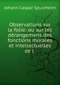 Observations sur la folie: ou sur les d?rangemens des fonctions morales et intellectuelles de l .