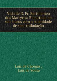 Vida de D. Fr. Bertolameu dos Martyres: Repartida em seis liuros com a solenidade de sua treslada??o