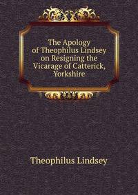 The Apology of Theophilus Lindsey on Resigning the Vicarage of Catterick, Yorkshire