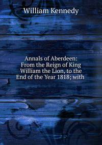 Annals of Aberdeen: From the Reign of King William the Lion, to the End of the Year 1818; with .