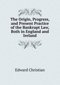 The Origin, Progress, and Present Practice of the Bankrupt Law, Both in England and Ireland