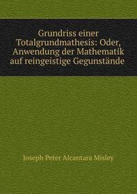 Grundriss einer Totalgrundmathesis: Oder, Anwendung der Mathematik auf reingeistige Gegunst?nde .