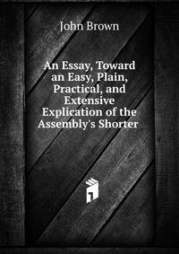 An Essay, Toward an Easy, Plain, Practical, and Extensive Explication of the Assembly's Shorter .