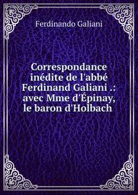 Correspondance in?dite de l'abb? Ferdinand Galiani .: avec Mme d'?pinay, le baron d'Holbach .