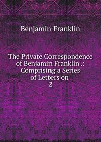 The Private Correspondence of Benjamin Franklin .: Comprising a Series of Letters on .. 2