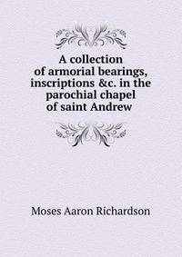 A collection of armorial bearings, inscriptions &amp;c. in the parochial chapel of saint Andrew .
