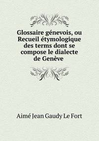 Glossaire g?nevois, ou Recueil ?tymologique des terms dont se compose le dialecte de Gen?ve .
