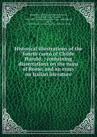 Historical illustrations of the fourth canto of Childe Harold: : containing dissertations on the ruins of Rome; and an essay on Italian literature.