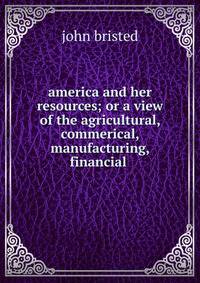 america and her resources; or a view of the agricultural, commerical, manufacturing, financial .