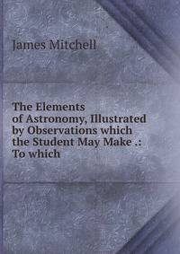 The Elements of Astronomy, Illustrated by Observations which the Student May Make .: To which .