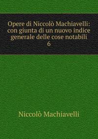 Opere di Niccol Machiavelli: con giunta di un nuovo indice generale delle cose notabili. 6