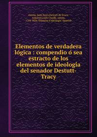Elementos de verdadera lo?gica : compendio o? sea estracto de los elementos de ideologi?a del senador Destutt-Tracy