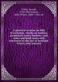 A practical treatise on bills of exchange, checks on bankers, promissory notes, bankers' cash notes and bank notes with references to the law of Scotland, France, and America