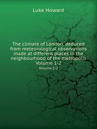 The climate of London, deduced from meteorological observations made at different places in the neighbourhood of the metropolis. Volume 1-2