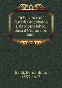 Della vita e de' fatti di Guidobaldo I. da Montefeltro, duca d'Urbino libri dodici