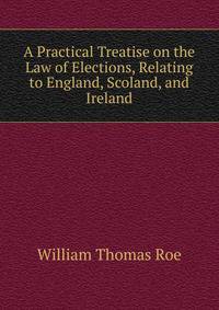 A Practical Treatise on the Law of Elections, Relating to England, Scoland, and Ireland