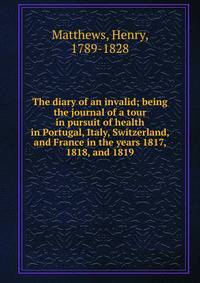 The diary of an invalid; being the journal of a tour in pursuit of health in Portugal, Italy, Switzerland, and France in the years 1817, 1818, and 1819