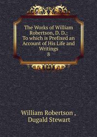 The Works of William Robertson, D. D.: To which is Prefixed an Account of His Life and Writings. 8