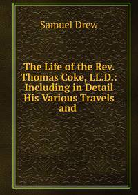 The Life of the Rev. Thomas Coke, LL.D.: Including in Detail His Various Travels and .