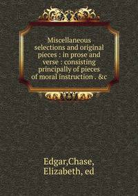 Miscellaneous selections and original pieces : in prose and verse : consisting principally of pieces of moral instruction . &amp;c