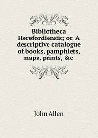 Bibliotheca Herefordiensis; or, A descriptive catalogue of books, pamphlets, maps, prints, &amp;c .