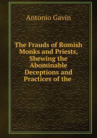 The Frauds of Romish Monks and Priests, Shewing the Abominable Deceptions and Practices of the .