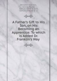 A Father's Gift to His Son, on His Becoming an Apprentice: To which is Added Dr. Franklin's Way .