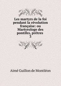 Les martyrs de la foi pendant la r?volution fran?aise: ou Martyrologe des pontifes, pr?tres .