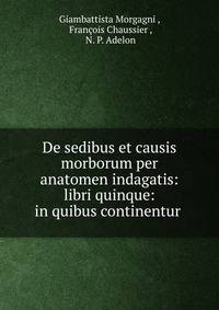 De sedibus et causis morborum per anatomen indagatis: libri quinque: in quibus continentur .