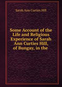 Some Account of the Life and Religious Experience of Sarah Ann Curties Hill, of Bungay, in the .