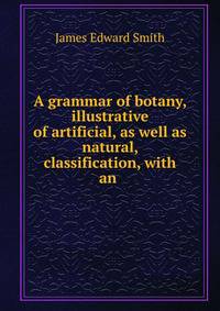 A grammar of botany, illustrative of artificial, as well as natural, classification, with an .