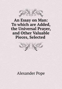 An Essay on Man: To which are Added, the Universal Prayer, and Other Valuable Pieces, Selected .