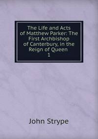 The Life and Acts of Matthew Parker: The First Archbishop of Canterbury, in the Reign of Queen .. 1
