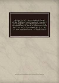 Two discourses containing the history of the Old North and New brick churches, united as the Second church in Boston, delivered May 20, 1821, at the completion of a century from the dedication of the present meeting-house in Middle street