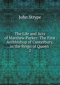 The Life and Acts of Matthew Parker: The First Archbishop of Canterbury, in the Reign of Queen .. 2