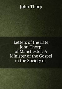 Letters of the Late John Thorp, of Manchester: A Minister of the Gospel in the Society of .
