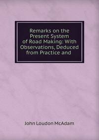 Remarks on the Present System of Road Making: With Observations, Deduced from Practice and .
