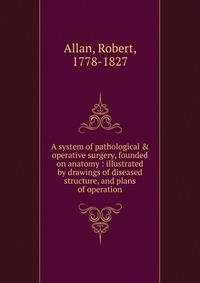 A system of pathological &amp; operative surgery, founded on anatomy : illustrated by drawings of diseased structure, and plans of operation